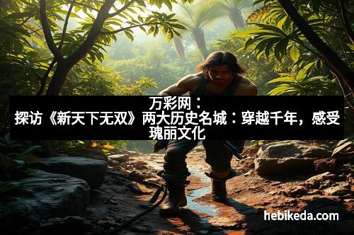 万彩网：探访《新天下无双》两大历史名城：穿越千年，感受瑰丽文化